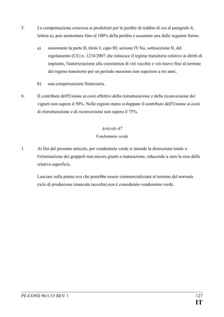 5.

La compensazione concessa ai produttori per le perdite di reddito di cui al paragrafo 4,
lettera a), può ammontare fino al 100% della perdita e assumere una delle seguenti forme:
a)

nonostante la parte II, titolo I, capo III, sezione IV bis, sottosezione II, del
regolamento (CE) n. 1234/2007 che istituisce il regime transitorio relativo ai diritti di
impianto, l'autorizzazione alla coesistenza di viti vecchie e viti nuove fino al termine
del regime transitorio per un periodo massimo non superiore a tre anni;

b)
6.

una compensazione finanziaria.

Il contributo dell'Unione ai costi effettivi della ristrutturazione e della riconversione dei
vigneti non supera il 50%. Nelle regioni meno sviluppate il contributo dell'Unione ai costi
di ristrutturazione e di riconversione non supera il 75%.
Articolo 47
Vendemmia verde

1.

Ai fini del presente articolo, per vendemmia verde si intende la distruzione totale o
l'eliminazione dei grappoli non ancora giunti a maturazione, riducendo a zero la resa della
relativa superficie.
Lasciare sulla pianta uva che potrebbe essere commercializzata al termine del normale
ciclo di produzione (mancata raccolta) non è considerato vendemmia verde.

PE-CONS 96/1/13 REV 1

127

IT

 