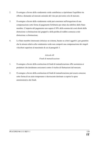 2.

Il sostegno a favore della vendemmia verde contribuisce a ripristinare l'equilibrio tra
offerta e domanda sul mercato unionale del vino per prevenire crisi di mercato.

3.

Il sostegno a favore della vendemmia verde può consistere nell'erogazione di una
compensazione sotto forma di pagamento forfettario per ettaro da stabilirsi dallo Stato
membro. L'importo del pagamento non supera il 50% della somma dei costi diretti della
distruzione o eliminazione dei grappoli e della perdita di reddito connessa a tale
distruzione o eliminazione.

4.

Lo Stato membro interessato istituisce un sistema, basato su criteri oggettivi, per garantire
che la misura relativa alla vendemmia verde non comporti una compensazione dei singoli
viticoltori superiore al massimale di cui al paragrafo 3.
Articolo 48
Fondi di mutualizzazione

1.

Il sostegno a favore della costituzione di fondi di mutualizzazione offre assistenza ai
produttori che desiderano assicurarsi contro il rischio di fluttuazioni del mercato.

2.

Il sostegno a favore della costituzione di fondi di mutualizzazione può essere concesso
sotto forma di un aiuto temporaneo e decrescente destinato a coprire le spese
amministrative dei fondi.

PE-CONS 96/1/13 REV 1

128

IT

 