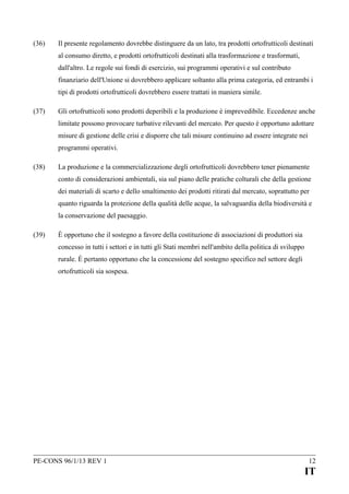 (36)

Il presente regolamento dovrebbe distinguere da un lato, tra prodotti ortofrutticoli destinati
al consumo diretto, e prodotti ortofrutticoli destinati alla trasformazione e trasformati,
dall'altro. Le regole sui fondi di esercizio, sui programmi operativi e sul contributo
finanziario dell'Unione si dovrebbero applicare soltanto alla prima categoria, ed entrambi i
tipi di prodotti ortofrutticoli dovrebbero essere trattati in maniera simile.

(37)

Gli ortofrutticoli sono prodotti deperibili e la produzione è imprevedibile. Eccedenze anche
limitate possono provocare turbative rilevanti del mercato. Per questo è opportuno adottare
misure di gestione delle crisi e disporre che tali misure continuino ad essere integrate nei
programmi operativi.

(38)

La produzione e la commercializzazione degli ortofrutticoli dovrebbero tener pienamente
conto di considerazioni ambientali, sia sul piano delle pratiche colturali che della gestione
dei materiali di scarto e dello smaltimento dei prodotti ritirati dal mercato, soprattutto per
quanto riguarda la protezione della qualità delle acque, la salvaguardia della biodiversità e
la conservazione del paesaggio.

(39)

È opportuno che il sostegno a favore della costituzione di associazioni di produttori sia
concesso in tutti i settori e in tutti gli Stati membri nell'ambito della politica di sviluppo
rurale. È pertanto opportuno che la concessione del sostegno specifico nel settore degli
ortofrutticoli sia sospesa.

PE-CONS 96/1/13 REV 1

12

IT

 