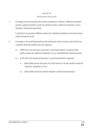 Articolo 49
Assicurazione del raccolto
1.

Il sostegno per l'assicurazione del raccolto contribuisce a tutelare i redditi dei produttori
quando si generano perdite causate da calamità naturali, condizioni climatiche avverse,
fitopatie o infestazioni parassitarie.
I contratti di assicurazione debbono esigere che i beneficiari adottino le necessarie misure
di prevenzione dei rischi.

2.

Il sostegno a favore dell'assicurazione del raccolto può essere concesso sotto forma di un
contributo finanziario dell'Unione non superiore:
a)

all'80% del costo dei premi assicurativi versati dai produttori a copertura delle
perdite causate da condizioni climatiche avverse assimilabili alle calamità naturali;

b)

al 50% del costo dei premi assicurativi versati dai produttori a copertura:
i)

delle perdite dovute alle cause di cui alla lettera a) e di altre perdite causate da
condizioni climatiche avverse;

ii)

delle perdite causate da animali, fitopatie o infestazioni parassitarie.

PE-CONS 96/1/13 REV 1

129

IT

 