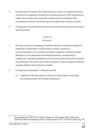 3.

Il sostegno per l'assicurazione del raccolto può essere concesso se i pagamenti dei premi
assicurativi non compensano i produttori di un importo superiore al 100% della perdita di
reddito subita, tenendo conto di ogni altra compensazione che il produttore abbia
eventualmente ottenuto in virtù di altri regimi di sostegno relativi al rischio assicurato.

4.

Il sostegno per l'assicurazione del raccolto non crea distorsioni di concorrenza sul mercato
delle assicurazioni.
Articolo 50
Investimenti

1.

Può essere concesso un sostegno per investimenti materiali o immateriali in impianti di
trattamento e in infrastrutture vinicole nonché in strutture e strumenti di
commercializzazione. Tali investimenti sono diretti a migliorare il rendimento globale
dell'impresa e il suo adeguamento alle richieste del mercato e ad aumentarne la
competitività e riguardano la produzione o la commercializzazione dei prodotti vitivinicoli
di cui all'allegato VII, parte II, anche al fine di migliorare i risparmi energetici, l'efficienza
energetica globale nonché trattamenti sostenibili.

2.

Il sostegno di cui al paragrafo 1, all'aliquota massima,
a)

si applica solo alle microimprese e alle piccole e medie imprese ai sensi della
raccomandazione 2003/361/CE della Commissione 1;

1

Raccomandazione 2003/361/CE della Commissione, del 6 maggio 2003, relativa alla
definizione delle microimprese, piccole e medie imprese (GU L 124 del 20.5.2003, pag. 36).

PE-CONS 96/1/13 REV 1

130

IT

 