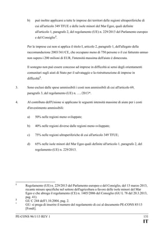 b)

può inoltre applicarsi a tutte le imprese dei territori delle regioni ultraperiferiche di
cui all'articolo 349 TFUE e delle isole minori del Mar Egeo, quali definite
all'articolo 1, paragrafo 2, del regolamento (UE) n. 229/2013 del Parlamento europeo
e del Consiglio 1.

Per le imprese cui non si applica il titolo I, articolo 2, paragrafo 1, dell'allegato della
raccomandazione 2003/361/CE, che occupano meno di 750 persone o il cui fatturato annuo
non supera i 200 milioni di EUR, l'intensità massima dell'aiuto è dimezzata.
Il sostegno non può essere concesso ad imprese in difficoltà ai sensi degli orientamenti
comunitari sugli aiuti di Stato per il salvataggio e la ristrutturazione di imprese in
difficoltà 2.
3.

Sono esclusi dalle spese ammissibili i costi non ammissibili di cui all'articolo 69,
paragrafo 3, del regolamento (UE) n. …./2013*.

4.

Al contributo dell'Unione si applicano le seguenti intensità massime di aiuto per i costi
d'investimento ammissibili:
a)

50% nelle regioni meno sviluppate;

b)

40% nelle regioni diverse dalle regioni meno sviluppate;

c)

75% nelle regioni ultraperiferiche di cui all'articolo 349 TFUE;

d)

65% nelle isole minori del Mar Egeo quali definite all'articolo 1, paragrafo 2, del
regolamento (UE) n. 229/2013.

1

2
*

Regolamento (UE) n. 229/2013 del Parlamento europeo e del Consiglio, del 13 marzo 2013,
recante misure specifiche nel settore dell'agricoltura a favore delle isole minori del Mar
Egeo e che abroga il regolamento (CE) n. 1405/2006 del Consiglio (GU L 78 del 20.3.2013,
pag. 41).
GU C 244 dell'1.10.2004, pag. 2.
GU: si prega di inserire il numero del regolamento di cui al documento PE-CONS 85/13
[Fondi].

PE-CONS 96/1/13 REV 1

131

IT

 