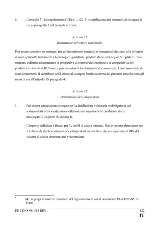5.

L'articolo 71 del regolamento (UE) n. …/2013 * si applica mutatis mutandis al sostegno di
cui al paragrafo 1 del presente articolo.
Articolo 51
Innovazione nel settore vitivinicolo

Può essere concesso un sostegno per gli investimenti materiali o immateriali destinati allo sviluppo
di nuovi prodotti, trattamenti e tecnologie riguardanti i prodotti di cui all'allegato VI, parte II. Tale
sostegno è diretto ad aumentare le prospettive di commercializzazione e la competitività dei
prodotti vitivinicoli dell'Unione e può includere il trasferimento di conoscenze. I tassi massimali di
aiuto concernenti il contributo dell'Unione al sostegno fornito a norma del presente articolo sono gli
stessi di cui all'articolo 50, paragrafo 4.
Articolo 52
Distillazione dei sottoprodotti
1.

Può essere concesso un sostegno per la distillazione volontaria o obbligatoria dei
sottoprodotti della vinificazione effettuata nel rispetto delle condizioni di cui
all'allegato VIII, parte II, sezione D.
L'importo dell'aiuto è fissato per % vol/hl di alcole ottenuto. Non è versato alcun aiuto per
il volume di alcole contenuto nei sottoprodotti da distillare che sia superiore al 10% del
volume di alcole contenuto nel vino prodotto.

*

GU: si prega di inserire il numero del regolamento di cui al documento PE-CONS 85/13
[Fondi].

PE-CONS 96/1/13 REV 1

132

IT

 