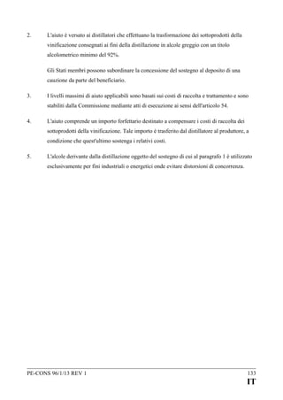 2.

L'aiuto è versato ai distillatori che effettuano la trasformazione dei sottoprodotti della
vinificazione consegnati ai fini della distillazione in alcole greggio con un titolo
alcolometrico minimo del 92%.
Gli Stati membri possono subordinare la concessione del sostegno al deposito di una
cauzione da parte del beneficiario.

3.

I livelli massimi di aiuto applicabili sono basati sui costi di raccolta e trattamento e sono
stabiliti dalla Commissione mediante atti di esecuzione ai sensi dell'articolo 54.

4.

L'aiuto comprende un importo forfettario destinato a compensare i costi di raccolta dei
sottoprodotti della vinificazione. Tale importo è trasferito dal distillatore al produttore, a
condizione che quest'ultimo sostenga i relativi costi.

5.

L'alcole derivante dalla distillazione oggetto del sostegno di cui al paragrafo 1 è utilizzato
esclusivamente per fini industriali o energetici onde evitare distorsioni di concorrenza.

PE-CONS 96/1/13 REV 1

133

IT

 