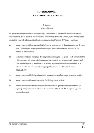 SOTTOSEZIONE 3
DISPOSIZIONI PROCEDURALI

Articolo 53
Poteri delegati
Per garantire che i programmi di sostegno degli Stati membri al settore vitivinicolo conseguano i
loro obiettivi e che si faccia un uso efficace ed efficiente dei fondi dell'Unione, alla Commissione è
conferito il potere di adottare atti delegati conformemente all'articolo 227 intesi a stabilire:
a)

norme concernenti la responsabilità delle spese sostenute tra la data di ricevimento da parte
della Commissione dei programmi di sostegno, e relative modifiche, e la data in cui
entrano in applicazione;

b)

norme concernenti il contenuto dei programmi di sostegno e le spese, i costi amministrativi
e di personale e gli interventi che possono essere inseriti nei programmi di sostegno degli
Stati membri nonché la possibilità di effettuare pagamenti attraverso intermediari, e le
relative condizioni, nel caso del sostegno per l'assicurazione del raccolto di cui
all'articolo 49;

c)

norme concernenti l'obbligo di costituire una cauzione qualora venga versato un anticipo;

d)

norme concernenti l'uso dei termini ai fini della presente sezione;

e)

norme concernenti la fissazione di un massimale per le spese relative al reimpianto dei
vigneti per ragioni sanitarie o fitosanitarie, ai sensi dell'articolo 46, paragrafo 3, primo
comma, lettera c);

PE-CONS 96/1/13 REV 1

134

IT

 