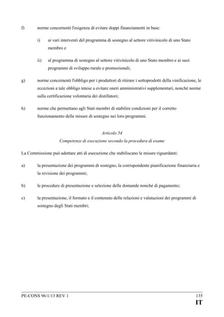 f)

norme concernenti l'esigenza di evitare doppi finanziamenti in base:
i)

ai vari interventi del programma di sostegno al settore vitivinicolo di uno Stato
membro e

ii)

al programma di sostegno al settore vitivinicolo di uno Stato membro e ai suoi
programmi di sviluppo rurale e promozionali;

g)

norme concernenti l'obbligo per i produttori di ritirare i sottoprodotti della vinificazione, le
eccezioni a tale obbligo intese a evitare oneri amministrativi supplementari, nonché norme
sulla certificazione volontaria dei distillatori;

h)

norme che permettano agli Stati membri di stabilire condizioni per il corretto
funzionamento delle misure di sostegno nei loro programmi.
Articolo 54
Competenze di esecuzione secondo la procedura di esame

La Commissione può adottare atti di esecuzione che stabiliscano le misure riguardanti:
a)

la presentazione dei programmi di sostegno, la corrispondente pianificazione finanziaria e
la revisione dei programmi;

b)

le procedure di presentazione e selezione delle domande nonché di pagamento;

c)

la presentazione, il formato e il contenuto delle relazioni e valutazioni dei programmi di
sostegno degli Stati membri;

PE-CONS 96/1/13 REV 1

135

IT

 