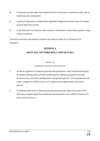 d)

la fissazione da parte degli Stati membri dei tassi di aiuto per la vendemmia verde e per la
distillazione dei sottoprodotti;

e)

la gestione finanziaria e le disposizioni riguardanti l'applicazione delle misure di sostegno
da parte degli Stati membri;

f)

le procedure per la costituzione della cauzione e l'ammontare di quest'ultima qualora venga
versato un anticipo.

Tali atti di esecuzione sono adottati secondo la procedura di esame di cui all'articolo 229,
paragrafo 2.

SEZIONE 4
AIUTI NEL SETTORE DELL'APICOLTURA

Articolo 55
Programmi nazionali e finanziamento
1.

Al fine di migliorare le condizioni generali della produzione e della commercializzazione
dei prodotti dell'apicoltura, gli Stati membri possono elaborare programmi nazionali
triennali a favore del settore dell'apicoltura ("programmi apicoli"). Tali programmi devono
essere sviluppati in collaborazione con le organizzazioni rappresentative del settore
apicolo.

2.

Il contributo dell'Unione al finanziamento dei programmi per l'apicoltura è pari al 50%
delle spese sostenute dagli Stati membri per tali programmi, come stabilito all'articolo 57,
primo comma, lettera c).

PE-CONS 96/1/13 REV 1

136

IT

 