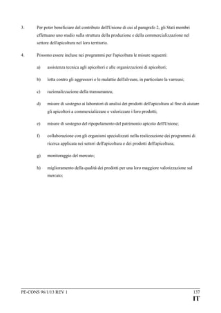 3.

Per poter beneficiare del contributo dell'Unione di cui al paragrafo 2, gli Stati membri
effettuano uno studio sulla struttura della produzione e della commercializzazione nel
settore dell'apicoltura nel loro territorio.

4.

Possono essere incluse nei programmi per l'apicoltura le misure seguenti:
a)

assistenza tecnica agli apicoltori e alle organizzazioni di apicoltori;

b)

lotta contro gli aggressori e le malattie dell'alveare, in particolare la varroasi;

c)

razionalizzazione della transumanza;

d)

misure di sostegno ai laboratori di analisi dei prodotti dell'apicoltura al fine di aiutare
gli apicoltori a commercializzare e valorizzare i loro prodotti;

e)

misure di sostegno del ripopolamento del patrimonio apicolo dell'Unione;

f)

collaborazione con gli organismi specializzati nella realizzazione dei programmi di
ricerca applicata nei settori dell'apicoltura e dei prodotti dell'apicoltura;

g)

monitoraggio del mercato;

h)

miglioramento della qualità dei prodotti per una loro maggiore valorizzazione sul
mercato;

PE-CONS 96/1/13 REV 1

137

IT

 