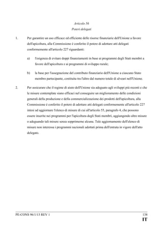 Articolo 56
Poteri delegati
1.

Per garantire un uso efficace ed efficiente delle risorse finanziarie dell'Unione a favore
dell'apicoltura, alla Commissione è conferito il potere di adottare atti delegati
conformemente all'articolo 227 riguardanti:
a)

l'esigenza di evitare doppi finanziamenti in base ai programmi degli Stati membri a
favore dell'apicoltura e ai programmi di sviluppo rurale;

b)

la base per l'assegnazione del contributo finanziario dell'Unione a ciascuno Stato
membro partecipante, costituita tra l'altro dal numero totale di alveari nell'Unione.

2.

Per assicurare che il regime di aiuto dell'Unione sia adeguato agli sviluppi più recenti e che
le misure contemplate siano efficaci nel conseguire un miglioramento delle condizioni
generali della produzione e della commercializzazione dei prodotti dell'apicoltura, alla
Commissione è conferito il potere di adottare atti delegati conformemente all'articolo 227
intesi ad aggiornare l'elenco di misure di cui all'articolo 55, paragrafo 4, che possono
essere inserite nei programmi per l'apicoltura degli Stati membri, aggiungendo altre misure
o adeguando tali misure senza sopprimerne alcuna. Tale aggiornamento dell'elenco di
misure non interessa i programmi nazionali adottati prima dell'entrata in vigore dell'atto
delegato.

PE-CONS 96/1/13 REV 1

138

IT

 