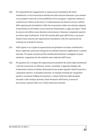 (40)

Per responsabilizzare maggiormente le organizzazioni di produttori del settore
ortofrutticolo e le loro associazioni nell'adozione delle decisioni finanziarie e per orientare
verso prospettive durevoli le risorse pubbliche ad esse assegnate, è opportuno stabilire le
condizioni per l'utilizzo di tali risorse. Il cofinanziamento dei fondi di esercizio costituiti
dalle organizzazioni di produttori e dalle loro associazioni sembra una soluzione adeguata.
In determinati casi dovrebbero essere autorizzati finanziamenti a raggio più ampio. I fondi
di esercizio dovrebbero essere destinati esclusivamente a finanziare i programmi operativi
nel settore degli ortofrutticoli. Ai fini del controllo delle spese dell'Unione, è necessario
limitare l'aiuto concesso alle organizzazioni di produttori e alle loro associazioni che
costituiscono un fondo di esercizio.

(41)

Nelle regioni in cui il grado di organizzazione dei produttori nel settore ortofrutticolo è
basso è opportuno autorizzare l'erogazione di contributi finanziari supplementari a carattere
nazionale. Per quanto concerne gli Stati membri particolarmente svantaggiati sul piano
strutturale, è opportuno che tali contributi siano rimborsati dall'Unione.

(42)

Per garantire che il sostegno alle organizzazioni di produttori del settore degli ortofrutticoli
e alle loro associazioni sia efficiente, mirato e sostenibile, è opportuno delegare alla
Commissione il potere di adottare determinati atti per quanto riguarda i fondi di esercizio e
i programmi operativi, la disciplina nazionale e la strategia nazionale per i programmi
operativi concernenti l'obbligo di monitorare e valutare l'efficienza della disciplina
nazionale e delle strategie nazionali, l'aiuto finanziario dell'Unione, le misure di
prevenzione e gestione delle crisi e l'aiuto finanziario nazionale.

PE-CONS 96/1/13 REV 1

13

IT

 