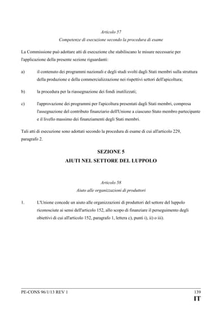 Articolo 57
Competenze di esecuzione secondo la procedura di esame
La Commissione può adottare atti di esecuzione che stabiliscano le misure necessarie per
l'applicazione della presente sezione riguardanti:
a)

il contenuto dei programmi nazionali e degli studi svolti dagli Stati membri sulla struttura
della produzione e della commercializzazione nei rispettivi settori dell'apicoltura;

b)

la procedura per la riassegnazione dei fondi inutilizzati;

c)

l'approvazione dei programmi per l'apicoltura presentati dagli Stati membri, compresa
l'assegnazione del contributo finanziario dell'Unione a ciascuno Stato membro partecipante
e il livello massimo dei finanziamenti degli Stati membri.

Tali atti di esecuzione sono adottati secondo la procedura di esame di cui all'articolo 229,
paragrafo 2.

SEZIONE 5
AIUTI NEL SETTORE DEL LUPPOLO

Articolo 58
Aiuto alle organizzazioni di produttori
1.

L'Unione concede un aiuto alle organizzazioni di produttori del settore del luppolo
riconosciute ai sensi dell'articolo 152, allo scopo di finanziare il perseguimento degli
obiettivi di cui all'articolo 152, paragrafo 1, lettera c), punti i), ii) o iii).

PE-CONS 96/1/13 REV 1

139

IT

 
