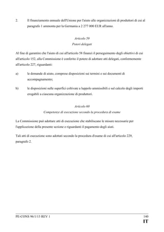 2.

Il finanziamento annuale dell'Unione per l'aiuto alle organizzazioni di produttori di cui al
paragrafo 1 ammonta per la Germania a 2 277 000 EUR all'anno.
Articolo 59
Poteri delegati

Al fine di garantire che l'aiuto di cui all'articolo 58 finanzi il perseguimento degli obiettivi di cui
all'articolo 152, alla Commissione è conferito il potere di adottare atti delegati, conformemente
all'articolo 227, riguardanti:
a)

le domande di aiuto, comprese disposizioni sui termini e sui documenti di
accompagnamento;

b)

le disposizioni sulle superfici coltivate a luppolo ammissibili e sul calcolo degli importi
erogabili a ciascuna organizzazione di produttori.
Articolo 60
Competenze di esecuzione secondo la procedura di esame

La Commissione può adottare atti di esecuzione che stabiliscano le misure necessarie per
l'applicazione della presente sezione e riguardanti il pagamento degli aiuti.
Tali atti di esecuzione sono adottati secondo la procedura d'esame di cui all'articolo 229,
paragrafo 2.

PE-CONS 96/1/13 REV 1

140

IT

 