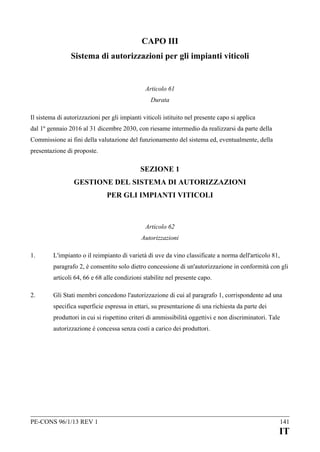 CAPO III
Sistema di autorizzazioni per gli impianti viticoli

Articolo 61
Durata
Il sistema di autorizzazioni per gli impianti viticoli istituito nel presente capo si applica
dal 1º gennaio 2016 al 31 dicembre 2030, con riesame intermedio da realizzarsi da parte della
Commissione ai fini della valutazione del funzionamento del sistema ed, eventualmente, della
presentazione di proposte.

SEZIONE 1
GESTIONE DEL SISTEMA DI AUTORIZZAZIONI
PER GLI IMPIANTI VITICOLI

Articolo 62
Autorizzazioni
1.

L'impianto o il reimpianto di varietà di uve da vino classificate a norma dell'articolo 81,
paragrafo 2, è consentito solo dietro concessione di un'autorizzazione in conformità con gli
articoli 64, 66 e 68 alle condizioni stabilite nel presente capo.

2.

Gli Stati membri concedono l'autorizzazione di cui al paragrafo 1, corrispondente ad una
specifica superficie espressa in ettari, su presentazione di una richiesta da parte dei
produttori in cui si rispettino criteri di ammissibilità oggettivi e non discriminatori. Tale
autorizzazione è concessa senza costi a carico dei produttori.

PE-CONS 96/1/13 REV 1

141

IT

 