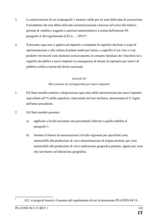 3.

Le autorizzazioni di cui al paragrafo 1 saranno valide per tre anni dalla data di concessione.
Il produttore che non abbia utilizzato un'autorizzazione concessa nel corso del relativo
periodo di validità è soggetto a sanzioni amministrative a norma dell'articolo 89,
paragrafo 4, del regolamento (UE) n. …/2013*.

4.

Il presente capo non si applica ad impianti o reimpianti di superfici destinati a scopi di
sperimentazione o alla coltura di piante madri per marze, a superfici il cui vino o i cui
prodotti vitivinicoli sono destinati esclusivamente al consumo familiare dei viticoltori né a
superfici da adibire a nuovi impianti in conseguenza di misure di esproprio per motivi di
pubblica utilità a norma del diritto nazionale.
Articolo 63
Meccanismo di salvaguardia per nuovi impianti

1.

Gli Stati membri mettono a disposizione ogni anno delle autorizzazioni per nuovi impianti
equivalenti all'1% della superficie vitata totale nel loro territorio, determinata al 31 luglio
dell'anno precedente.

2.

Gli Stati membri possono:
a)

applicare a livello nazionale una percentuale inferiore a quella stabilita al
paragrafo 1;

b)

limitare il rilascio di autorizzazioni a livello regionale per specifiche zone
ammissibili alla produzione di vini a denominazione di origine protetta, per zone
ammissibili alla produzione di vini a indicazione geografica protetta, oppure per zone
che non hanno un'indicazione geografica.

*

GU: si prega di inserire il numero del regolamento di cui al documento PE-CONS 94/13-

PE-CONS 96/1/13 REV 1

142

IT

 