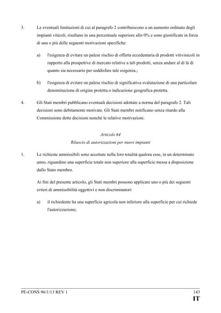 3.

Le eventuali limitazioni di cui al paragrafo 2 contribuiscono a un aumento ordinato degli
impianti viticoli, risultano in una percentuale superiore allo 0% e sono giustificate in forza
di una o più delle seguenti motivazioni specifiche:
a)

l'esigenza di evitare un palese rischio di offerta eccedentaria di prodotti vitivinicoli in
rapporto alla prospettive di mercato relative a tali prodotti, senza andare al di là di
quanto sia necessario per soddisfare tale esigenza.;

b)

l'esigenza di evitare un palese rischio di significativa svalutazione di una particolare
denominazione di origine protetta o indicazione geografica protetta.

4.

Gli Stati membri pubblicano eventuali decisioni adottate a norma del paragrafo 2. Tali
decisioni sono debitamente motivate. Gli Stati membri notificano senza ritardo alla
Commissione dette decisioni nonché le relative motivazioni.
Articolo 64
Rilascio di autorizzazioni per nuovi impianti

1.

Le richieste ammissibili sono accettate nella loro totalità qualora esse, in un determinato
anno, riguardino una superficie totale non superiore alla superficie messa a disposizione
dallo Stato membro.
Ai fini del presente articolo, gli Stati membri possono applicare uno o più dei seguenti
criteri di ammissibilità oggettivi e non discriminatori:
a)

il richiedente ha una superficie agricola non inferiore alla superficie per cui richiede
l'autorizzazione;

PE-CONS 96/1/13 REV 1

143

IT

 