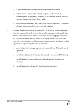 b)

il richiedente possiede sufficienti capacità e competenze professionali;

c)

la domanda non pone un rischio palese di usurpazione della notorietà di
denominazioni di origine protetta specifiche, il che si presume salvo che le autorità
pubbliche dimostrino l'esistenza di tale rischio;

d)

ove debitamente giustificato, uno o più dei criteri di cui al paragrafo 2, a condizione
che siano applicati in modo obiettivo e non discriminatorio.

2.

Qualora le richieste ammissibili di cui al paragrafo 1, presentate in un determinato anno,
riguardino una superficie totale superiore alla superficie messa a disposizione dallo Stato
membro, le autorizzazioni sono concesse secondo una distribuzione proporzionale degli
ettari a tutti i richiedenti in base alla superficie per la quale hanno fatto richiesta. Tale
concessione può anche essere parzialmente o completamente attuata secondo uno o più dei
seguenti criteri di priorità oggettivi e non discriminatori:
a)

produttori che si insediano per la prima volta in qualità di capo dell'azienda (nuovi
operatori);

b)

superfici in cui l'impianto di vigneti contribuisce alla conservazione dell'ambiente;

c)

superfici da adibire a nuovi impianti nel quadro di progetti di ricomposizione
fondiaria;

d)

superfici caratterizzate da specifici vincoli naturali o di altro tipo;

PE-CONS 96/1/13 REV 1

144

IT

 