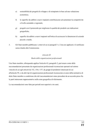 e)

sostenibilità dei progetti di sviluppo o di reimpianto in base ad una valutazione
economica;

f)

le superfici da adibire a nuovi impianti contribuiscono ad aumentare la competitività
a livello aziendale e regionale;

g)

progetti con il potenziale per migliorare la qualità dei prodotti con indicazioni
geografiche;

h)

superfici da adibire a nuovi impianti nell'ottica di accrescere le dimensioni di aziende
piccole e medie.

3.

Gli Stati membri pubblicano i criteri di cui ai paragrafi 1 e 2 da essi applicati e li notificano
senza ritardo alla Commissione.
Articolo 65
Ruolo delle organizzazioni professionali

Uno Stato membro, allorquando applica l'articolo 63, paragrafo 2, può tenere conto delle
raccomandazioni presentate da organizzazioni professionali riconosciute operanti nel settore
vinicolo di cui agli articoli da 152, 156 e 157, da gruppi di produttori interessati di cui
all'articolo 95, o da altri tipi di organizzazioni professionali riconosciute ai sensi della normativa di
detto Stato membro a condizione che tali raccomandazioni siano precedute da un accordo preso fra
le parti interessate rappresentative nella zona geografica di riferimento.
Le raccomandazioni sono fatte per periodi non superiori a tre anni.

PE-CONS 96/1/13 REV 1

145

IT

 