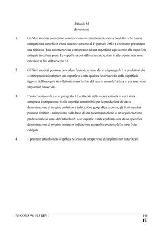 Articolo 66
Reimpianti
1.

Gli Stati membri concedono automaticamente un'autorizzazione a produttori che hanno
estirpato una superficie vitata successivamente al 1º gennaio 2016 e che hanno presentato
una richiesta. Tale autorizzazione corrisponde ad una superficie equivalente alla superficie
estirpata in coltura pura. Le superfici a cui siffatte autorizzazioni si riferiscono non sono
calcolate ai fini dell'articolo 63.

2.

Gli Stati membri possono concedere l'autorizzazione di cui al paragrafo 1 a produttori che
si impegnano ad estirpare una superficie vitata qualora l'estirpazione della superficie
oggetto dell'impegno sia effettuata entro la fine del quarto anno dalla data in cui sono state
impiantate nuove viti.

3.

L'autorizzazione di cui al paragrafo 1 è utilizzata nella stessa azienda in cui è stata
intrapresa l'estirpazione. Nelle superfici ammissibili per la produzione di vini a
denominazione di origine protetta o a indicazione geografica protetta, gli Stati membri
possono limitare il reimpianto, sulla base di una raccomandazione di un'organizzazione
professionale ai sensi dell'articolo 65, alle superfici vitate conformi alla stessa specifica
denominazione di origine protetta o indicazione geografica protetta della superficie
estirpata.

4.

Il presente articolo non si applica nel caso di estirpazione di impianti non autorizzati.

PE-CONS 96/1/13 REV 1

146

IT

 