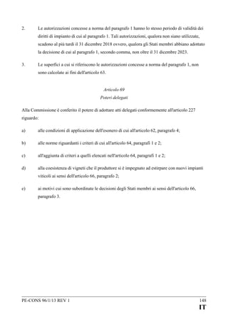 2.

Le autorizzazioni concesse a norma del paragrafo 1 hanno lo stesso periodo di validità dei
diritti di impianto di cui al paragrafo 1. Tali autorizzazioni, qualora non siano utilizzate,
scadono al più tardi il 31 dicembre 2018 ovvero, qualora gli Stati membri abbiano adottato
la decisione di cui al paragrafo 1, secondo comma, non oltre il 31 dicembre 2023.

3.

Le superfici a cui si riferiscono le autorizzazioni concesse a norma del paragrafo 1, non
sono calcolate ai fini dell'articolo 63.
Articolo 69
Poteri delegati

Alla Commissione è conferito il potere di adottare atti delegati conformemente all'articolo 227
riguardo:
a)

alle condizioni di applicazione dell'esonero di cui all'articolo 62, paragrafo 4;

b)

alle norme riguardanti i criteri di cui all'articolo 64, paragrafi 1 e 2;

c)

all'aggiunta di criteri a quelli elencati nell'articolo 64, paragrafi 1 e 2;

d)

alla coesistenza di vigneti che il produttore si è impegnato ad estirpare con nuovi impianti
viticoli ai sensi dell'articolo 66, paragrafo 2;

e)

ai motivi cui sono subordinate le decisioni degli Stati membri ai sensi dell'articolo 66,
paragrafo 3.

PE-CONS 96/1/13 REV 1

148

IT

 
