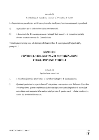 Articolo 70
Competenze di esecuzione secondo la procedura di esame
La Commissione può adottare atti di esecuzione che stabiliscano le misure necessarie riguardanti:
a)

le procedure per la concessione delle autorizzazioni;

b)

i documenti che devono essere conservati dagli Stati membri e le comunicazioni che
devono essere trasmesse alla Commissione.

Tali atti di esecuzione sono adottati secondo la procedura di esame di cui all'articolo 229,
paragrafo 2.

SEZIONE 2
CONTROLLO DEL SISTEMA DI AUTORIZZAZIONI
PER GLI IMPIANTI VITICOLI

Articolo 71
Impianti non autorizzati
1.

I produttori estirpano a loro spese le superfici vitate prive di autorizzazione.

2.

Qualora i produttori non procedano all'estirpazione entro quattro mesi dalla data di notifica
dell'irregolarità, gli Stati membri assicurano l'estirpazione di tali impianti non autorizzati
entro i due anni successivi alla scadenza del periodo di quattro mesi. I relativi costi sono a
carico dei produttori interessati.

PE-CONS 96/1/13 REV 1

149

IT

 