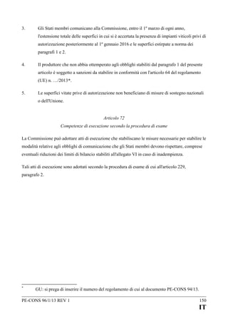 3.

Gli Stati membri comunicano alla Commissione, entro il 1º marzo di ogni anno,
l'estensione totale delle superfici in cui si è accertata la presenza di impianti viticoli privi di
autorizzazione posteriormente al 1º gennaio 2016 e le superfici estirpate a norma dei
paragrafi 1 e 2.

4.

Il produttore che non abbia ottemperato agli obblighi stabiliti dal paragrafo 1 del presente
articolo è soggetto a sanzioni da stabilire in conformità con l'articolo 64 del regolamento
(UE) n. …/2013*.

5.

Le superfici vitate prive di autorizzazione non beneficiano di misure di sostegno nazionali
o dell'Unione.
Articolo 72
Competenze di esecuzione secondo la procedura di esame

La Commissione può adottare atti di esecuzione che stabiliscano le misure necessarie per stabilire le
modalità relative agli obblighi di comunicazione che gli Stati membri devono rispettare, comprese
eventuali riduzioni dei limiti di bilancio stabiliti all'allegato VI in caso di inadempienza.
Tali atti di esecuzione sono adottati secondo la procedura di esame di cui all'articolo 229,
paragrafo 2.

*

GU: si prega di inserire il numero del regolamento di cui al documento PE-CONS 94/13.

PE-CONS 96/1/13 REV 1

150

IT

 