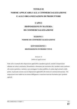 TITOLO II
NORME APPLICABILI ALLA COMMERCIALIZZAZIONE
E ALLE ORGANIZZAZIONI DI PRODUTTORI
CAPO I
DISPOSIZIONI IN MATERIA
DI COMMERCIALIZZAZIONE
SEZIONE 1
NORME DI COMMERCIALIZZAZIONE
SOTTOSEZIONE 1
DISPOSIZIONI INTRODUTTIVE

Articolo 73
Ambito di applicazione
Fatte salve eventuali altre disposizioni applicabili ai prodotti agricoli, nonché le disposizioni
adottate nei settori veterinario, fitosanitario e alimentare per assicurare che i prodotti siano conformi
alle norme igieniche e sanitarie e per proteggere la salute pubblica, la salute degli animali e delle
piante, la presente sezione reca le disposizioni applicabili alle norme di commercializzazione. Tali
disposizioni sono suddivise tra norme obbligatorie e menzioni riservate facoltative per i prodotti
agricoli.

PE-CONS 96/1/13 REV 1

151

IT

 