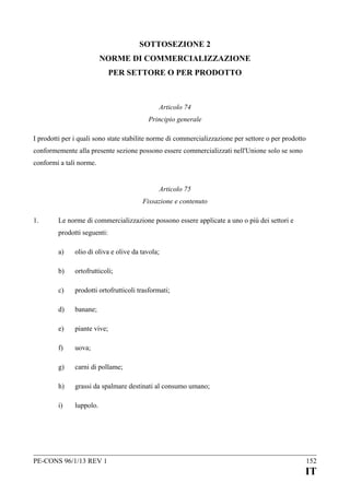 SOTTOSEZIONE 2
NORME DI COMMERCIALIZZAZIONE
PER SETTORE O PER PRODOTTO

Articolo 74
Principio generale
I prodotti per i quali sono state stabilite norme di commercializzazione per settore o per prodotto
conformemente alla presente sezione possono essere commercializzati nell'Unione solo se sono
conformi a tali norme.
Articolo 75
Fissazione e contenuto
1.

Le norme di commercializzazione possono essere applicate a uno o più dei settori e
prodotti seguenti:
a)

olio di oliva e olive da tavola;

b)

ortofrutticoli;

c)

prodotti ortofrutticoli trasformati;

d)

banane;

e)

piante vive;

f)

uova;

g)

carni di pollame;

h)

grassi da spalmare destinati al consumo umano;

i)

luppolo.

PE-CONS 96/1/13 REV 1

152

IT

 