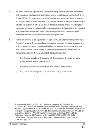 2.

Per tenere conto delle aspettative dei consumatori e migliorare le condizioni economiche
della produzione e della commercializzazione nonché la qualità dei prodotti agricoli di cui
ai paragrafi 1 e 4 del presente articolo, alla Commissione è conferito il potere di adottare
atti delegati, conformemente all'articolo 227 riguardo le norme di commercializzazione per
settore o per prodotto, in tutte le fasi della commercializzazione, nonché sulle deroghe ed
esenzioni a tali norme per adeguarsi alla costante evoluzione delle condizioni del mercato e
della domanda dei consumatori e agli sviluppi delle pertinenti norme internazionali,
nonché per evitare di ostacolare l'innovazione nella produzione.

3.

Fatto salvo l'articolo 26 del regolamento (UE) n. 1169/2011 del Parlamento europeo e del
Consiglio 1, le norme di commercializzazione di cui al paragrafo 1 possono riguardare uno
o più dei seguenti elementi, determinati sulla base del settore o del prodotto e sulla base
delle caratteristiche di ciascun settore, la necessità di regolamentare l'immissione sul
mercato e le condizioni di cui al paragrafo 5 del presente articolo:
a)

le definizioni tecniche, le designazioni e le denominazioni di vendita per settori
diversi da quelli indicati nell'articolo 78;

b)
c)

1

i criteri di classificazione come classe, peso, calibro, età e categoria;
le specie, le varietà vegetali o le razze animali o il tipo commerciale;

Regolamento (UE) n. 1169/2011 del Parlamento europeo e del Consiglio, del
25 ottobre 2011, relativo alla fornitura di informazioni sugli alimenti ai consumatori, che
modifica i regolamenti (CE) n. 1924/2006 e (CE) n. 1925/2006 del Parlamento europeo e del
Consiglio e abroga la direttiva 87/250/CEE della Commissione, la direttiva 90/496/CEE del
Consiglio, la direttiva 1999/10/CE della Commissione, la direttiva 2000/13/CE del
Parlamento europeo e del Consiglio, le direttive 2002/67/CE e 2008/5/CE della
Commissione e il regolamento (CE) n. 608/2004 della Commissione (GU L 304 del
22.11.2011, pag. 18).

PE-CONS 96/1/13 REV 1

153

IT

 