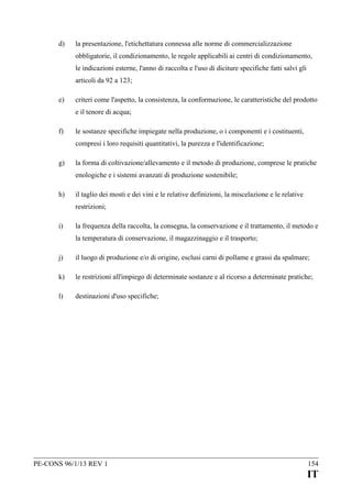 d)

la presentazione, l'etichettatura connessa alle norme di commercializzazione
obbligatorie, il condizionamento, le regole applicabili ai centri di condizionamento,
le indicazioni esterne, l'anno di raccolta e l'uso di diciture specifiche fatti salvi gli
articoli da 92 a 123;

e)

criteri come l'aspetto, la consistenza, la conformazione, le caratteristiche del prodotto
e il tenore di acqua;

f)

le sostanze specifiche impiegate nella produzione, o i componenti e i costituenti,
compresi i loro requisiti quantitativi, la purezza e l'identificazione;

g)

la forma di coltivazione/allevamento e il metodo di produzione, comprese le pratiche
enologiche e i sistemi avanzati di produzione sostenibile;

h)

il taglio dei mosti e dei vini e le relative definizioni, la miscelazione e le relative
restrizioni;

i)

la frequenza della raccolta, la consegna, la conservazione e il trattamento, il metodo e
la temperatura di conservazione, il magazzinaggio e il trasporto;

j)

il luogo di produzione e/o di origine, esclusi carni di pollame e grassi da spalmare;

k)

le restrizioni all'impiego di determinate sostanze e al ricorso a determinate pratiche;

l)

destinazioni d'uso specifiche;

PE-CONS 96/1/13 REV 1

154

IT

 