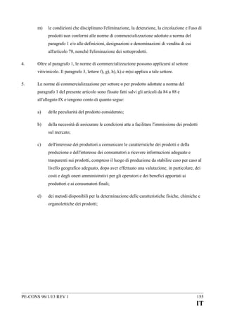 m)

le condizioni che disciplinano l'eliminazione, la detenzione, la circolazione e l'uso di
prodotti non conformi alle norme di commercializzazione adottate a norma del
paragrafo 1 e/o alle definizioni, designazioni e denominazioni di vendita di cui
all'articolo 78, nonché l'eliminazione dei sottoprodotti.

4.

Oltre al paragrafo 1, le norme di commercializzazione possono applicarsi al settore
vitivinicolo. Il paragrafo 3, lettere f), g), h), k) e m)si applica a tale settore.

5.

Le norme di commercializzazione per settore o per prodotto adottate a norma del
paragrafo 1 del presente articolo sono fissate fatti salvi gli articoli da 84 a 88 e
all'allegato IX e tengono conto di quanto segue:
a)

delle peculiarità del prodotto considerato;

b)

della necessità di assicurare le condizioni atte a facilitare l'immissione dei prodotti
sul mercato;

c)

dell'interesse dei produttori a comunicare le caratteristiche dei prodotti e della
produzione e dell'interesse dei consumatori a ricevere informazioni adeguate e
trasparenti sui prodotti, compreso il luogo di produzione da stabilire caso per caso al
livello geografico adeguato, dopo aver effettuato una valutazione, in particolare, dei
costi e degli oneri amministrativi per gli operatori e dei benefici apportati ai
produttori e ai consumatori finali;

d)

dei metodi disponibili per la determinazione delle caratteristiche fisiche, chimiche e
organolettiche dei prodotti;

PE-CONS 96/1/13 REV 1

155

IT

 