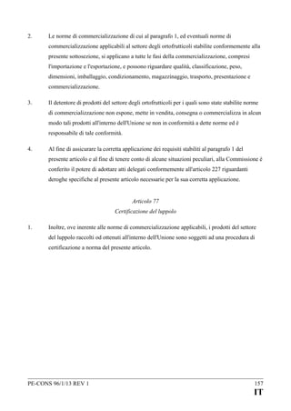 2.

Le norme di commercializzazione di cui al paragrafo 1, ed eventuali norme di
commercializzazione applicabili al settore degli ortofrutticoli stabilite conformemente alla
presente sottosezione, si applicano a tutte le fasi della commercializzazione, compresi
l'importazione e l'esportazione, e possono riguardare qualità, classificazione, peso,
dimensioni, imballaggio, condizionamento, magazzinaggio, trasporto, presentazione e
commercializzazione.

3.

Il detentore di prodotti del settore degli ortofrutticoli per i quali sono state stabilite norme
di commercializzazione non espone, mette in vendita, consegna o commercializza in alcun
modo tali prodotti all'interno dell'Unione se non in conformità a dette norme ed è
responsabile di tale conformità.

4.

Al fine di assicurare la corretta applicazione dei requisiti stabiliti al paragrafo 1 del
presente articolo e al fine di tenere conto di alcune situazioni peculiari, alla Commissione è
conferito il potere di adottare atti delegati conformemente all'articolo 227 riguardanti
deroghe specifiche al presente articolo necessarie per la sua corretta applicazione.
Articolo 77
Certificazione del luppolo

1.

Inoltre, ove inerente alle norme di commercializzazione applicabili, i prodotti del settore
del luppolo raccolti od ottenuti all'interno dell'Unione sono soggetti ad una procedura di
certificazione a norma del presente articolo.

PE-CONS 96/1/13 REV 1

157

IT

 