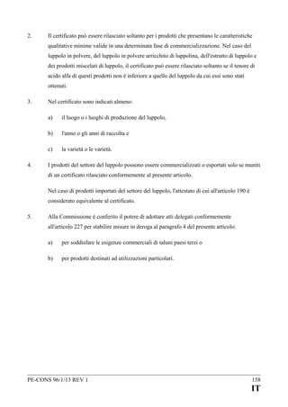 2.

Il certificato può essere rilasciato soltanto per i prodotti che presentano le caratteristiche
qualitative minime valide in una determinata fase di commercializzazione. Nel caso del
luppolo in polvere, del luppolo in polvere arricchito di luppolina, dell'estratto di luppolo e
dei prodotti miscelati di luppolo, il certificato può essere rilasciato soltanto se il tenore di
acido alfa di questi prodotti non è inferiore a quello del luppolo da cui essi sono stati
ottenuti.

3.

Nel certificato sono indicati almeno:
a)
b)

l'anno o gli anni di raccolta e

c)
4.

il luogo o i luoghi di produzione del luppolo,

la varietà o le varietà.

I prodotti del settore del luppolo possono essere commercializzati o esportati solo se muniti
di un certificato rilasciato conformemente al presente articolo.
Nel caso di prodotti importati del settore del luppolo, l'attestato di cui all'articolo 190 è
considerato equivalente al certificato.

5.

Alla Commissione è conferito il potere di adottare atti delegati conformemente
all'articolo 227 per stabilire misure in deroga al paragrafo 4 del presente articolo:
a)

per soddisfare le esigenze commerciali di taluni paesi terzi o

b)

per prodotti destinati ad utilizzazioni particolari.

PE-CONS 96/1/13 REV 1

158

IT

 