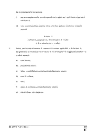 Le misure di cui al primo comma:
i)

non arrecano danno allo smercio normale dei prodotti per i quali è stato rilasciato il
certificato e

ii)

sono accompagnate da garanzie intese ad evitare qualsiasi confusione con detti
prodotti.
Articolo 78
Definizioni, designazioni e denominazioni di vendita
in determinati settori e prodotti

1.

Inoltre, ove inerente alle norme di commercializzazione applicabili, le definizioni, le
designazioni e le denominazioni di vendita di cui all'allegato VII si applicano ai settori o ai
prodotti seguenti:
a)

carni bovine;

b)

prodotti vitivinicoli;

c)

latte e prodotti lattiero-caseari destinati al consumo umano;

d)

carni di pollame;

e)

uova;

f)

grassi da spalmare destinati al consumo umano;

g)

olio di oliva e olive da tavola.

PE-CONS 96/1/13 REV 1

159

IT

 
