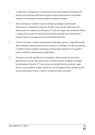 2.

Le definizioni, le designazioni o le denominazioni di vendita figuranti nell'allegato VII
possono essere utilizzate nell'Unione solo per la commercializzazione di un prodotto
conforme ai corrispondenti requisiti stabiliti nel medesimo allegato.

3.

Alla Commissione è conferito il potere di adottare atti delegati conformemente
all'articolo 227, riguardanti le modifiche, deroghe o esenzioni alle definizioni e alle
denominazioni di vendita di cui all'allegato VII. Tali atti delegati sono strettamente limitati
a comprovate necessità derivanti dall'evoluzione della domanda dei consumatori, dal
progresso tecnico o da esigenze di innovazione della produzione.

4.

Ai fini di una chiara e corretta comprensione da parte degli operatori e degli Stati membri
delle definizioni e delle denominazioni di vendita di cui all'allegato VII, alla Commissione
è conferito il potere di adottare atti delegati conformemente all'articolo 227 riguardo le
relative modalità di interpretazione e applicazione.

5.

Per tenere conto delle aspettative dei consumatori e dell'evoluzione del mercato dei
prodotti lattiero-caseari, alla Commissione è conferito il potere di adottare atti delegati
conformemente all'articolo 227 intesi a precisare i prodotti lattiero-caseari per i quali
devono essere specificate le specie animali che sono all'origine del latte, quando esso non
proviene dalla specie bovina, e a stabilire le pertinenti norme necessarie.

PE-CONS 96/1/13 REV 1

160

IT

 