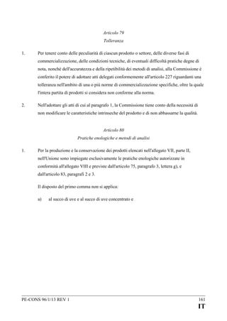 Articolo 79
Tolleranza
1.

Per tenere conto delle peculiarità di ciascun prodotto o settore, delle diverse fasi di
commercializzazione, delle condizioni tecniche, di eventuali difficoltà pratiche degne di
nota, nonché dell'accuratezza e della ripetibilità dei metodi di analisi, alla Commissione è
conferito il potere di adottare atti delegati conformemente all'articolo 227 riguardanti una
tolleranza nell'ambito di una o più norme di commercializzazione specifiche, oltre la quale
l'intera partita di prodotti si considera non conforme alla norma.

2.

Nell'adottare gli atti di cui al paragrafo 1, la Commissione tiene conto della necessità di
non modificare le caratteristiche intrinseche del prodotto e di non abbassarne la qualità.
Articolo 80
Pratiche enologiche e metodi di analisi

1.

Per la produzione e la conservazione dei prodotti elencati nell'allegato VII, parte II,
nell'Unione sono impiegate esclusivamente le pratiche enologiche autorizzate in
conformità all'allegato VIII e previste dall'articolo 75, paragrafo 3, lettera g), e
dall'articolo 83, paragrafi 2 e 3.
Il disposto del primo comma non si applica:
a)

al succo di uve e al succo di uve concentrato e

PE-CONS 96/1/13 REV 1

161

IT

 