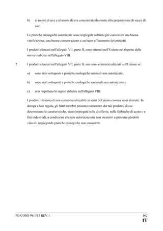 b)

al mosto di uve e al mosto di uve concentrato destinato alla preparazione di succo di
uve.

Le pratiche enologiche autorizzate sono impiegate soltanto per consentire una buona
vinificazione, una buona conservazione o un buon affinamento dei prodotti.
I prodotti elencati nell'allegato VII, parte II, sono ottenuti nell'Unione nel rispetto delle
norme stabilite nell'allegato VIII.
2.

I prodotti elencati nell'allegato VII, parte II, non sono commercializzati nell'Unione se:
a)

sono stati sottoposti a pratiche enologiche unionali non autorizzate;

b)

sono stati sottoposti a pratiche enologiche nazionali non autorizzate o

c)

non rispettano le regole stabilite nell'allegato VIII.

I prodotti vitivinicoli non commercializzabili ai sensi del primo comma sono distrutti. In
deroga a tale regola, gli Stati membri possono consentire che tali prodotti, di cui
determinano le caratteristiche, siano impiegati nelle distillerie, nelle fabbriche di aceto o a
fini industriali, a condizione che tale autorizzazione non incentivi a produrre prodotti
vinicoli impiegando pratiche enologiche non consentite.

PE-CONS 96/1/13 REV 1

162

IT

 