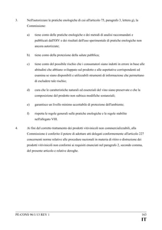 3.

Nell'autorizzare le pratiche enologiche di cui all'articolo 75, paragrafo 3, lettera g), la
Commissione:
a)

tiene conto delle pratiche enologiche e dei metodi di analisi raccomandati e
pubblicati dall'OIV e dei risultati dell'uso sperimentale di pratiche enologiche non
ancora autorizzate;

b)

tiene conto della protezione della salute pubblica;

c)

tiene conto del possibile rischio che i consumatori siano indotti in errore in base alle
abitudini che abbiano sviluppato sul prodotto e alle aspettative corrispondenti ed
esamina se siano disponibili e utilizzabili strumenti di informazione che permettano
di escludere tale rischio;

d)

cura che le caratteristiche naturali ed essenziali del vino siano preservate e che la
composizione del prodotto non subisca modifiche sostanziali;

e)

garantisce un livello minimo accettabile di protezione dell'ambiente;

f)

rispetta le regole generali sulle pratiche enologiche e le regole stabilite
nell'allegato VIII.

4.

Ai fini del corretto trattamento dei prodotti vitivinicoli non commercializzabili, alla
Commissione è conferito il potere di adottare atti delegati conformemente all'articolo 227
concernenti norme relative alle procedure nazionali in materia di ritiro o distruzione dei
prodotti vitivinicoli non conformi ai requisiti enunciati nel paragrafo 2, secondo comma,
del presente articolo e relative deroghe.

PE-CONS 96/1/13 REV 1

163

IT

 