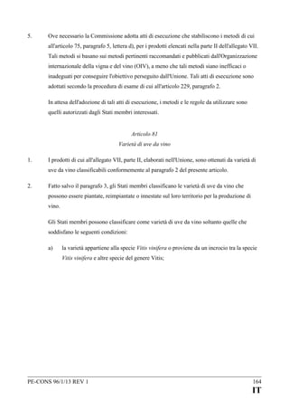 5.

Ove necessario la Commissione adotta atti di esecuzione che stabiliscono i metodi di cui
all'articolo 75, paragrafo 5, lettera d), per i prodotti elencati nella parte II dell'allegato VII.
Tali metodi si basano sui metodi pertinenti raccomandati e pubblicati dall'Organizzazione
internazionale della vigna e del vino (OIV), a meno che tali metodi siano inefficaci o
inadeguati per conseguire l'obiettivo perseguito dall'Unione. Tali atti di esecuzione sono
adottati secondo la procedura di esame di cui all'articolo 229, paragrafo 2.
In attesa dell'adozione di tali atti di esecuzione, i metodi e le regole da utilizzare sono
quelli autorizzati dagli Stati membri interessati.
Articolo 81
Varietà di uve da vino

1.

I prodotti di cui all'allegato VII, parte II, elaborati nell'Unione, sono ottenuti da varietà di
uve da vino classificabili conformemente al paragrafo 2 del presente articolo.

2.

Fatto salvo il paragrafo 3, gli Stati membri classificano le varietà di uve da vino che
possono essere piantate, reimpiantate o innestate sul loro territorio per la produzione di
vino.
Gli Stati membri possono classificare come varietà di uve da vino soltanto quelle che
soddisfano le seguenti condizioni:
a)

la varietà appartiene alla specie Vitis vinifera o proviene da un incrocio tra la specie
Vitis vinifera e altre specie del genere Vitis;

PE-CONS 96/1/13 REV 1

164

IT

 