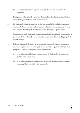 b)

la varietà non è una delle seguenti: Noah, Othello, Isabelle, Jacquez, Clinton e
Herbemont.

L'estirpazione della varietà di uve da vino eliminata dalla classificazione di cui al primo
comma ha luogo entro 15 anni dalla sua cancellazione.
3.

Gli Stati membri in cui la produzione di vino non supera 50 000 ettolitri per campagna
viticola, calcolata in base alla produzione media delle ultime cinque campagne viticole,
sono esonerati dall'obbligo di classificazione di cui al paragrafo 2, primo comma.
Tuttavia, anche in tali Stati membri possono essere piantate, reimpiantate o innestate per la
produzione di vino soltanto le varietà di uve da vino conformi al disposto del paragrafo 2,
secondo comma.

4.

In deroga al paragrafo 2, primo e terzo comma, e al paragrafo 3, secondo comma, sono
autorizzati dagli Stati membri per scopi di ricerca scientifica e sperimentali l'impianto, il
reimpianto o l'innesto delle seguenti varietà di uve da vino:
a)

le varietà non classificate, per quanto concerne gli Stati membri diversi rispetto a
quelli di cui al paragrafo 3;

b)

le varietà non rispondenti al disposto del paragrafo 2, secondo comma, per quanto
concerne gli Stati membri di cui al paragrafo 3.

PE-CONS 96/1/13 REV 1

165

IT

 