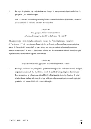 5.

Le superfici piantate con varietà di uve da vino per la produzione di vino in violazione dei
paragrafi 2, 3 e 4 sono estirpate.
Non vi è tuttavia alcun obbligo di estirpazione di tali superfici se la produzione è destinata
esclusivamente al consumo familiare dei viticoltori.
Articolo 82
Uso specifico del vino non rispondente
ad una delle categorie stabilite nell'allegato VII, parte II

Ad eccezione dei vini in bottiglia per i quali è provato che l'imbottigliamento è anteriore
al 1°settembre 1971, il vino ottenuto da varietà di uve elencate nella classificazione compilata a
norma dell'articolo 81, paragrafo 2, primo comma, ma non rispondente ad una delle categorie
stabilite nell'allegato VII, parte II, è utilizzato soltanto per il consumo familiare del viticoltore, per
la produzione di aceto di vino o per la distillazione.
Articolo 83
Disposizioni nazionali applicabili a determinati prodotti e settori
1.

In deroga all'articolo 75, paragrafo 2, gli Stati membri possono adottare o lasciare in vigore
disposizioni nazionali che stabiliscono livelli di qualità diversi per i grassi da spalmare.
Esse consentono la valutazione dei suddetti livelli di qualità diversi in funzione di criteri
relativi, in particolare, alle materie prime utilizzate, alle caratteristiche organolettiche dei
prodotti e alla loro stabilità fisica e microbiologica.

PE-CONS 96/1/13 REV 1

166

IT

 