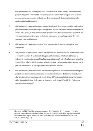 Gli Stati membri che si avvalgono della facoltà di cui al primo comma assicurano che i
prodotti degli altri Stati membri conformi ai criteri stabiliti da tali disposizioni nazionali
possano utilizzare, secondo modalità non discriminatorie, le diciture che attestano la
conformità ai suddetti criteri.
2.

Gli Stati membri possono limitare o vietare l'impiego di determinate pratiche enologiche e
prevedere norme più restrittive per i vini prodotti sul loro territorio, autorizzate in virtù del
diritto dell'Unione, al fine di rafforzare la preservazione delle caratteristiche essenziali dei
vini a denominazione di origine protetta o a indicazione geografica protetta, dei vini
spumanti e dei vini liquorosi.

3.

Gli Stati membri possono permettere l'uso sperimentale di pratiche enologiche non
autorizzate.

4.

Per garantire un'applicazione corretta e trasparente del presente articolo, alla Commissione
è conferito il potere di adottare atti delegati conformemente all'articolo 227 intesi a
indicare le condizioni relative all'applicazione dei paragrafi 1, 2 e 3 del presente articolo e
le condizioni relative alla detenzione, alla circolazione e all'uso dei prodotti ottenuti con le
pratiche sperimentali di cui al paragrafo 3 del presente articolo.

5.

Gli Stati membri possono adottare o mantenere disposizioni nazionali supplementari per i
prodotti che beneficiano di una norma di commercializzazione dell'Unione a condizione
che tali disposizioni siano coerenti con il diritto dell'Unione, nella fattispecie il principio
della libera circolazione delle merci, e fatta salva la direttiva 98/34/CE del Parlamento
europeo e del Consiglio 1.

1

Direttiva 98/34/CE del Parlamento europeo e del Consiglio, del 22 giugno 1998, che
prevede una procedura d'informazione nel settore delle norme e delle regolamentazioni
tecniche e delle regole relative ai servizi della società dell'informazione (GU L 204
del 21.7.1998, pag. 37).

PE-CONS 96/1/13 REV 1

167

IT

 