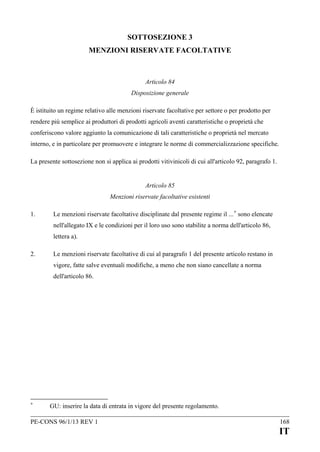 SOTTOSEZIONE 3
MENZIONI RISERVATE FACOLTATIVE

Articolo 84
Disposizione generale
È istituito un regime relativo alle menzioni riservate facoltative per settore o per prodotto per
rendere più semplice ai produttori di prodotti agricoli aventi caratteristiche o proprietà che
conferiscono valore aggiunto la comunicazione di tali caratteristiche o proprietà nel mercato
interno, e in particolare per promuovere e integrare le norme di commercializzazione specifiche.
La presente sottosezione non si applica ai prodotti vitivinicoli di cui all'articolo 92, paragrafo 1.
Articolo 85
Menzioni riservate facoltative esistenti
1.

Le menzioni riservate facoltative disciplinate dal presente regime il ... + sono elencate
nell'allegato IX e le condizioni per il loro uso sono stabilite a norma dell'articolo 86,
lettera a).

2.

Le menzioni riservate facoltative di cui al paragrafo 1 del presente articolo restano in
vigore, fatte salve eventuali modifiche, a meno che non siano cancellate a norma
dell'articolo 86.

+

GU: inserire la data di entrata in vigore del presente regolamento.

PE-CONS 96/1/13 REV 1

168

IT

 