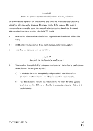 Articolo 86
Riserva, modifica e cancellazione delle menzioni riservate facoltative
Per rispondere alle aspettative dei consumatori e tener conto dell'evoluzione delle conoscenze
scientifiche e tecniche, della situazione del mercato nonché dell'evoluzione delle norme di
commercializzazione e delle norme internazionali, alla Commissione è conferito il potere di
adottare atti delegati conformemente all'articolo 227 intesi a:
a)

riservare una menzione riservata facoltativa supplementare, stabilendone le condizioni
d'uso;

b)

modificare le condizioni d'uso di una menzione riservata facoltativa, oppure

c)

cancellare una menzione riservata facoltativa.
Articolo 87
Menzioni riservate facoltative supplementari

1.

Una menzione è suscettibile di diventare una menzione riservata facoltativa supplementare
solo se soddisfa tutti i requisiti seguenti:
a)

la menzione si riferisce a una proprietà del prodotto o a una caratteristica di
produzione o di trasformazione e si riferisce a un settore o a un prodotto;

b)

l'uso della menzione consente una comunicazione più chiara del valore aggiunto
conferito al prodotto dalle sue peculiarità o da una caratteristica di produzione o di
trasformazione;

PE-CONS 96/1/13 REV 1

169

IT

 