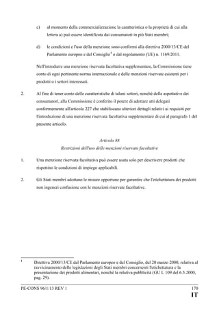 c)

al momento della commercializzazione la caratteristica o la proprietà di cui alla
lettera a) può essere identificata dai consumatori in più Stati membri;

d)

le condizioni e l'uso della menzione sono conformi alla direttiva 2000/13/CE del
Parlamento europeo e del Consiglio 1 o dal regolamento (UE) n. 1169/2011.

Nell'introdurre una menzione riservata facoltativa supplementare, la Commissione tiene
conto di ogni pertinente norma internazionale e delle menzioni riservate esistenti per i
prodotti o i settori interessati.
2.

Al fine di tener conto delle caratteristiche di taluni settori, nonché delle aspettative dei
consumatori, alla Commissione è conferito il potere di adottare atti delegati
conformemente all'articolo 227 che stabiliscano ulteriori dettagli relativi ai requisiti per
l'introduzione di una menzione riservata facoltativa supplementare di cui al paragrafo 1 del
presente articolo.
Articolo 88
Restrizioni dell'uso delle menzioni riservate facoltative

1.

Una menzione riservata facoltativa può essere usata solo per descrivere prodotti che
rispettino le condizioni di impiego applicabili.

2.

Gli Stati membri adottano le misure opportune per garantire che l'etichettatura dei prodotti
non ingeneri confusione con le menzioni riservate facoltative.

1

Direttiva 2000/13/CE del Parlamento europeo e del Consiglio, del 20 marzo 2000, relativa al
ravvicinamento delle legislazioni degli Stati membri concernenti l'etichettatura e la
presentazione dei prodotti alimentari, nonché la relativa pubblicità (GU L 109 del 6.5.2000,
pag. 29).

PE-CONS 96/1/13 REV 1

170

IT

 