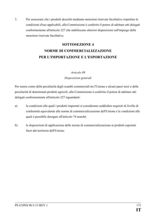 3.

Per assicurare che i prodotti descritti mediante menzioni riservate facoltative rispettino le
condizioni d'uso applicabili, alla Commissione è conferito il potere di adottare atti delegati
conformemente all'articolo 227 che stabiliscano ulteriori disposizioni sull'impiego delle
menzioni riservate facoltative.

SOTTOSEZIONE 4
NORME DI COMMERCIALIZZAZIONE
PER L'IMPORTAZIONE E L'ESPORTAZIONE

Articolo 89
Disposizioni generali
Per tenere conto delle peculiarità degli scambi commerciali tra l'Unione e alcuni paesi terzi e delle
peculiarità di determinati prodotti agricoli, alla Commissione è conferito il potere di adottare atti
delegati conformemente all'articolo 227 riguardanti:
a)

le condizioni alle quali i prodotti importati si considerano soddisfare requisiti di livello di
conformità equivalente alle norme di commercializzazione dell'Unione e le condizioni alle
quali è possibile derogare all'articolo 74 nonché

b)

le disposizioni di applicazione delle norme di commercializzazione ai prodotti esportati
fuori dal territorio dell'Unione.

PE-CONS 96/1/13 REV 1

171

IT

 