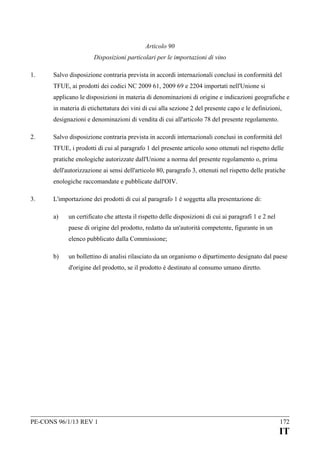 Articolo 90
Disposizioni particolari per le importazioni di vino
1.

Salvo disposizione contraria prevista in accordi internazionali conclusi in conformità del
TFUE, ai prodotti dei codici NC 2009 61, 2009 69 e 2204 importati nell'Unione si
applicano le disposizioni in materia di denominazioni di origine e indicazioni geografiche e
in materia di etichettatura dei vini di cui alla sezione 2 del presente capo e le definizioni,
designazioni e denominazioni di vendita di cui all'articolo 78 del presente regolamento.

2.

Salvo disposizione contraria prevista in accordi internazionali conclusi in conformità del
TFUE, i prodotti di cui al paragrafo 1 del presente articolo sono ottenuti nel rispetto delle
pratiche enologiche autorizzate dall'Unione a norma del presente regolamento o, prima
dell'autorizzazione ai sensi dell'articolo 80, paragrafo 3, ottenuti nel rispetto delle pratiche
enologiche raccomandate e pubblicate dall'OIV.

3.

L'importazione dei prodotti di cui al paragrafo 1 è soggetta alla presentazione di:
a)

un certificato che attesta il rispetto delle disposizioni di cui ai paragrafi 1 e 2 nel
paese di origine del prodotto, redatto da un'autorità competente, figurante in un
elenco pubblicato dalla Commissione;

b)

un bollettino di analisi rilasciato da un organismo o dipartimento designato dal paese
d'origine del prodotto, se il prodotto è destinato al consumo umano diretto.

PE-CONS 96/1/13 REV 1

172

IT

 