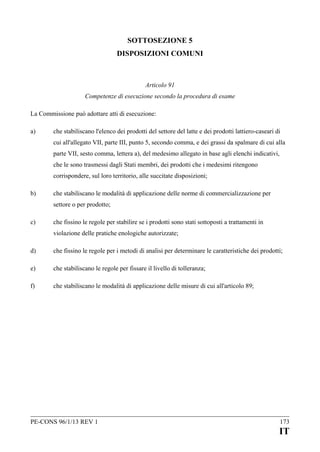 SOTTOSEZIONE 5
DISPOSIZIONI COMUNI

Articolo 91
Competenze di esecuzione secondo la procedura di esame
La Commissione può adottare atti di esecuzione:
a)

che stabiliscano l'elenco dei prodotti del settore del latte e dei prodotti lattiero-caseari di
cui all'allegato VII, parte III, punto 5, secondo comma, e dei grassi da spalmare di cui alla
parte VII, sesto comma, lettera a), del medesimo allegato in base agli elenchi indicativi,
che le sono trasmessi dagli Stati membri, dei prodotti che i medesimi ritengono
corrispondere, sul loro territorio, alle succitate disposizioni;

b)

che stabiliscano le modalità di applicazione delle norme di commercializzazione per
settore o per prodotto;

c)

che fissino le regole per stabilire se i prodotti sono stati sottoposti a trattamenti in
violazione delle pratiche enologiche autorizzate;

d)

che fissino le regole per i metodi di analisi per determinare le caratteristiche dei prodotti;

e)

che stabiliscano le regole per fissare il livello di tolleranza;

f)

che stabiliscano le modalità di applicazione delle misure di cui all'articolo 89;

PE-CONS 96/1/13 REV 1

173

IT

 
