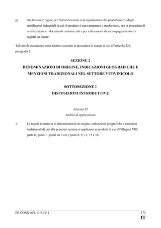 g)

che fissino le regole per l'identificazione o la registrazione del produttore e/o degli
stabilimenti industriali in cui il prodotto è stato preparato o trasformato, per le procedure di
certificazione e i documenti commerciali e per i documenti di accompagnamento e i
registri da tenere.

Tali atti di esecuzione sono adottati secondo la procedura di esame di cui all'articolo 229,
paragrafo 2.

SEZIONE 2
DENOMINAZIONI DI ORIGINE, INDICAZIONI GEOGRAFICHE E
MENZIONI TRADIZIONALI NEL SETTORE VITIVINICOLO
SOTTOSEZIONE 1
DISPOSIZIONI INTRODUTTIVE

Articolo 92
Ambito di applicazione
1.

Le regole in materia di denominazioni di origine, indicazioni geografiche e menzioni
tradizionali di cui alla presente sezione si applicano ai prodotti di cui all'allegato VIII,
parte II, punto 1, punti da 3 a 6 e punti 8, 9, 11, 15 e 16.

PE-CONS 96/1/13 REV 1

174

IT

 