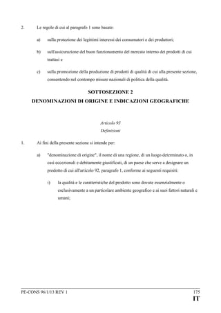 2.

Le regole di cui al paragrafo 1 sono basate:
a)

sulla protezione dei legittimi interessi dei consumatori e dei produttori;

b)

sull'assicurazione del buon funzionamento del mercato interno dei prodotti di cui
trattasi e

c)

sulla promozione della produzione di prodotti di qualità di cui alla presente sezione,
consentendo nel contempo misure nazionali di politica della qualità.

SOTTOSEZIONE 2
DENOMINAZIONI DI ORIGINE E INDICAZIONI GEOGRAFICHE

Articolo 93
Definizioni
1.

Ai fini della presente sezione si intende per:
a)

"denominazione di origine", il nome di una regione, di un luogo determinato o, in
casi eccezionali e debitamente giustificati, di un paese che serve a designare un
prodotto di cui all'articolo 92, paragrafo 1, conforme ai seguenti requisiti:
i)

la qualità e le caratteristiche del prodotto sono dovute essenzialmente o
esclusivamente a un particolare ambiente geografico e ai suoi fattori naturali e
umani;

PE-CONS 96/1/13 REV 1

175

IT

 