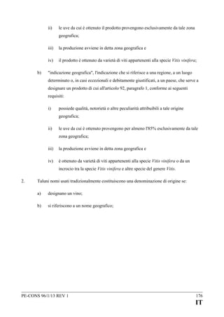 ii)

le uve da cui è ottenuto il prodotto provengono esclusivamente da tale zona
geografica;

iii)
iv)
b)

la produzione avviene in detta zona geografica e
il prodotto è ottenuto da varietà di viti appartenenti alla specie Vitis vinifera;

"indicazione geografica", l'indicazione che si riferisce a una regione, a un luogo
determinato o, in casi eccezionali e debitamente giustificati, a un paese, che serve a
designare un prodotto di cui all'articolo 92, paragrafo 1, conforme ai seguenti
requisiti:
i)

possiede qualità, notorietà o altre peculiarità attribuibili a tale origine
geografica;

ii)

le uve da cui è ottenuto provengono per almeno l'85% esclusivamente da tale
zona geografica;

iii)

la produzione avviene in detta zona geografica e

iv)

è ottenuto da varietà di viti appartenenti alla specie Vitis vinifera o da un
incrocio tra la specie Vitis vinifera e altre specie del genere Vitis.

2.

Taluni nomi usati tradizionalmente costituiscono una denominazione di origine se:
a)

designano un vino;

b)

si riferiscono a un nome geografico;

PE-CONS 96/1/13 REV 1

176

IT

 